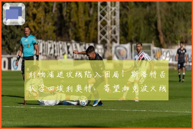 利物浦进攻线陷入困局！斯洛特否认召回埃利奥特，寄望加克波火线复出