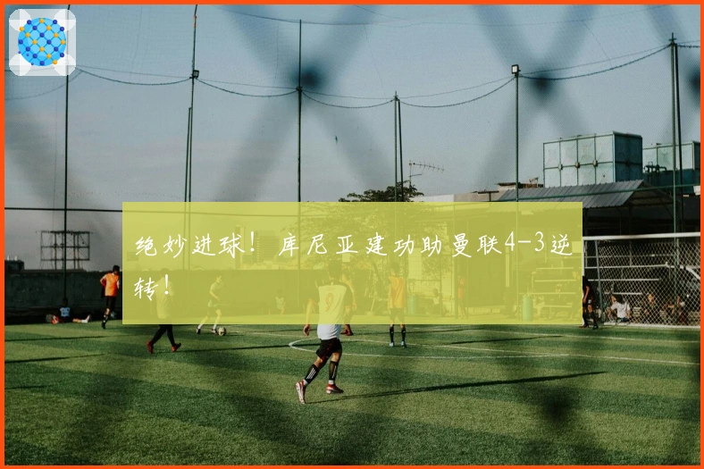 绝妙进球！库尼亚建功助曼联4-3逆转！