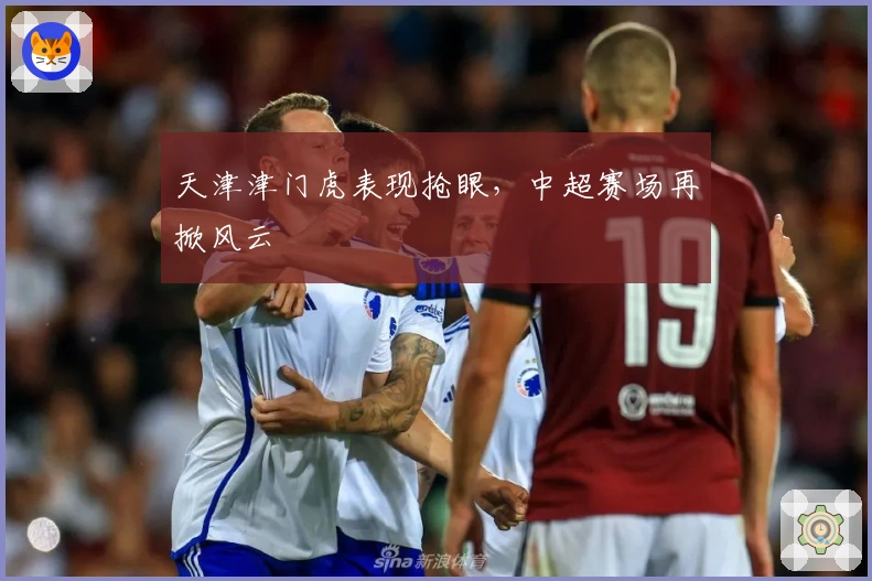 天津津门虎表现抢眼，中超赛场再掀风云