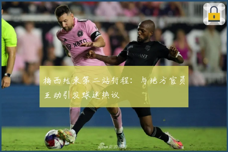 梅西结束第二站行程：与地方官员互动引发球迷热议