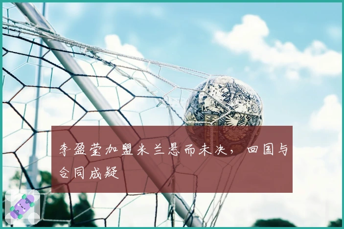 李盈莹加盟米兰悬而未决，回国与合同成疑