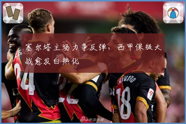 塞尔塔主场力争反弹，西甲保级大战愈发白热化