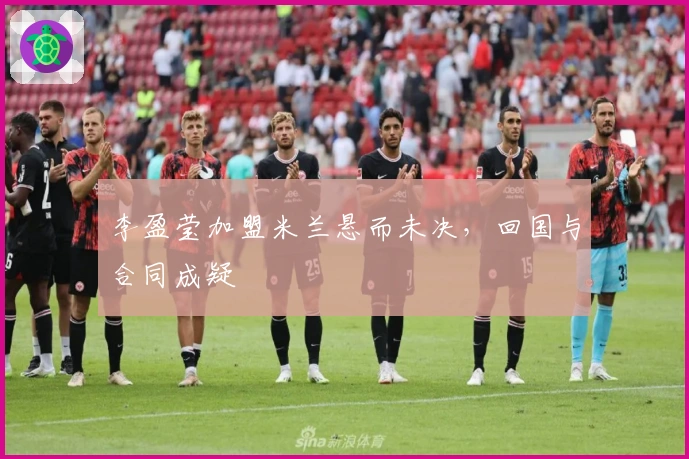 李盈莹加盟米兰悬而未决，回国与合同成疑