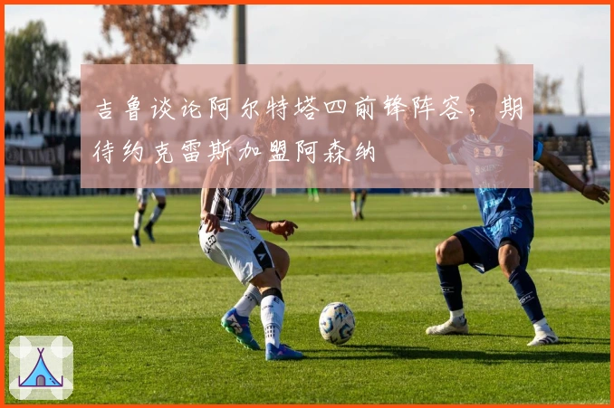 吉鲁谈论阿尔特塔四前锋阵容，期待约克雷斯加盟阿森纳