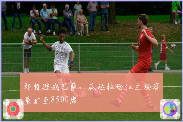 即将迎战巴萨，瓜达拉哈拉主场容量扩至8500席