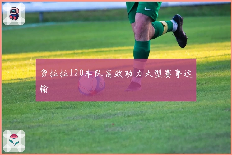 货拉拉120车队高效助力大型赛事运输