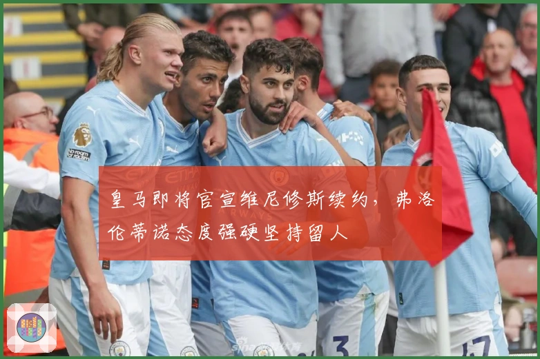 皇马即将官宣维尼修斯续约，弗洛伦蒂诺态度强硬坚持留人