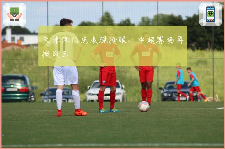 天津津门虎表现抢眼，中超赛场再掀风云